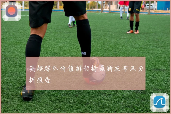 英超球队价值排行榜最新发布及分析报告