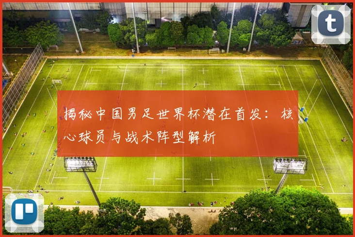 揭秘中国男足世界杯潜在首发：核心球员与战术阵型解析