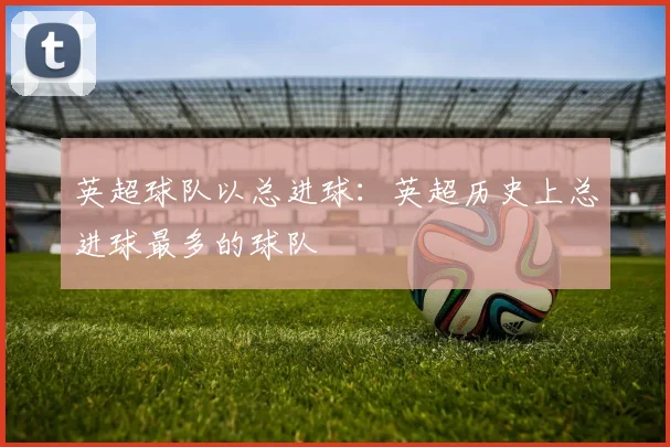英超球队以总进球：英超历史上总进球最多的球队