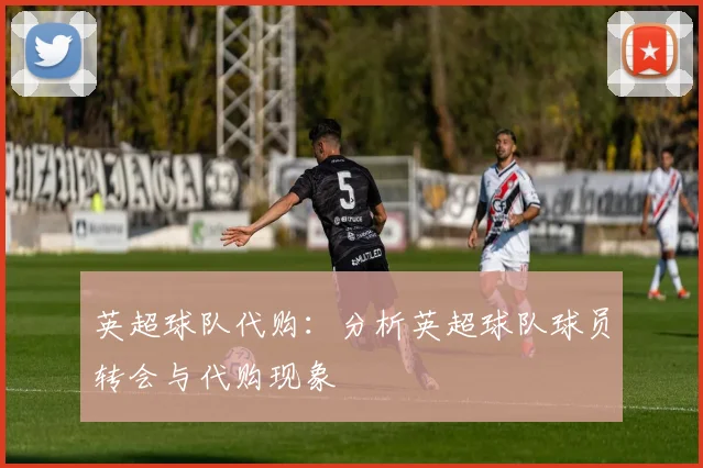 英超球队代购:分析英超球队球员转会与代购现象
